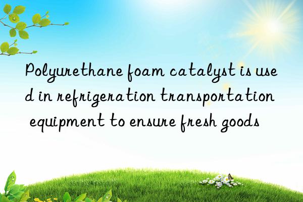 Polyurethane foam catalyst is used in refrigeration transportation equipment to ensure fresh goods