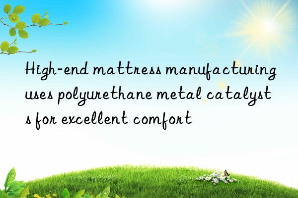 High-end mattress manufacturing uses polyurethane metal catalysts for excellent comfort