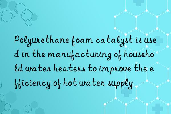 Polyurethane foam catalyst is used in the manufacturing of household water heaters to improve the efficiency of hot water supply