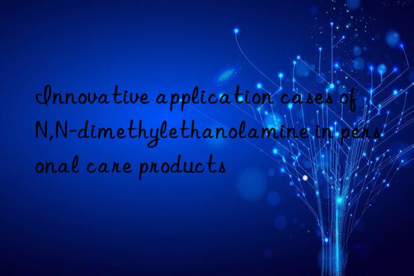 Innovative application cases of N,N-dimethylethanolamine in personal care products