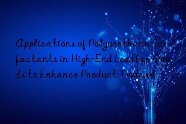 Applications of Polyurethane Surfactants in High-End Leather Goods to Enhance Product Texture