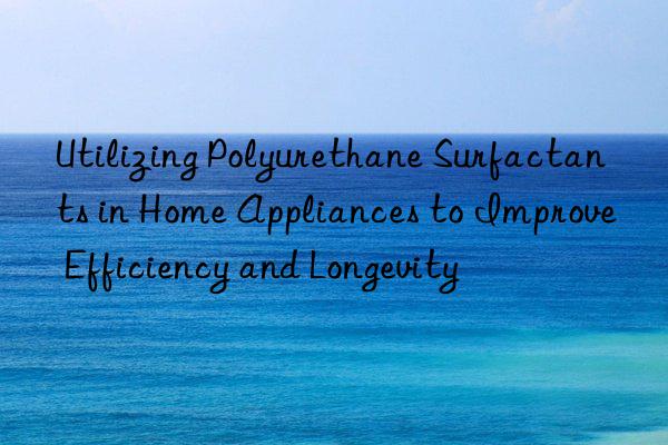 Utilizing Polyurethane Surfactants in Home Appliances to Improve Efficiency and Longevity