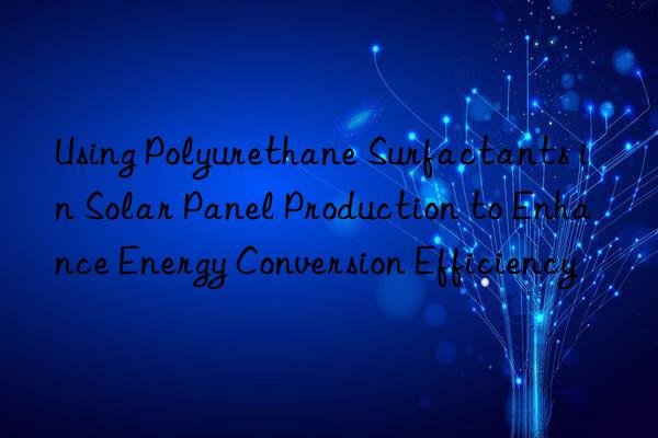 Using Polyurethane Surfactants in Solar Panel Production to Enhance Energy Conversion Efficiency