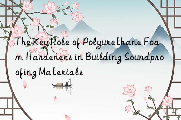 The Key Role of Polyurethane Foam Hardeners in Building Soundproofing Materials