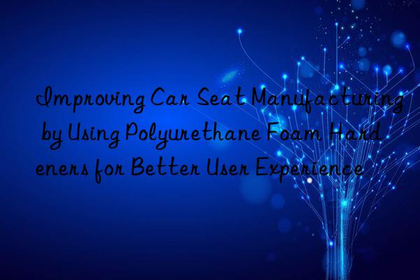 Improving Car Seat Manufacturing by Using Polyurethane Foam Hardeners for Better User Experience