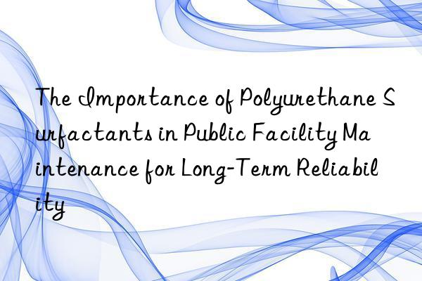 The Importance of Polyurethane Surfactants in Public Facility Maintenance for Long-Term Reliability