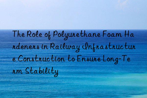 The Role of Polyurethane Foam Hardeners in Railway Infrastructure Construction to Ensure Long-Term Stability