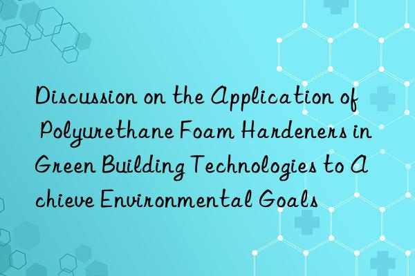 Discussion on the Application of Polyurethane Foam Hardeners in Green Building Technologies to Achieve Environmental Goals