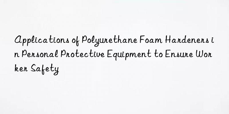 Applications of Polyurethane Foam Hardeners in Personal Protective Equipment to Ensure Worker Safety