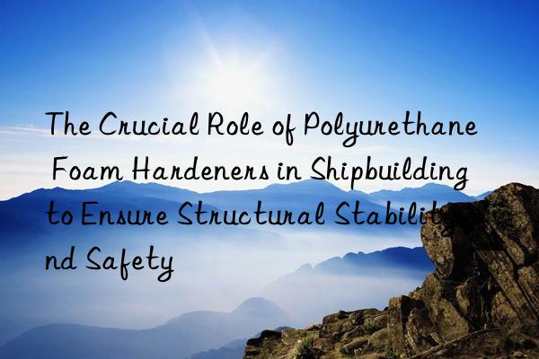 The Crucial Role of Polyurethane Foam Hardeners in Shipbuilding to Ensure Structural Stability and Safety