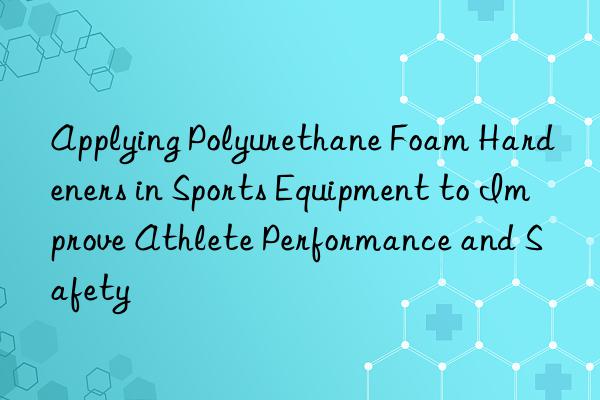 Applying Polyurethane Foam Hardeners in Sports Equipment to Improve Athlete Performance and Safety