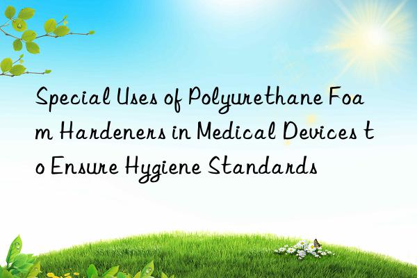 Special Uses of Polyurethane Foam Hardeners in Medical Devices to Ensure Hygiene Standards