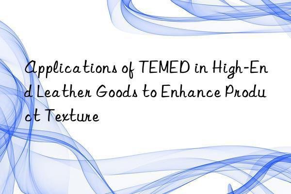 Applications of TEMED in High-End Leather Goods to Enhance Product Texture