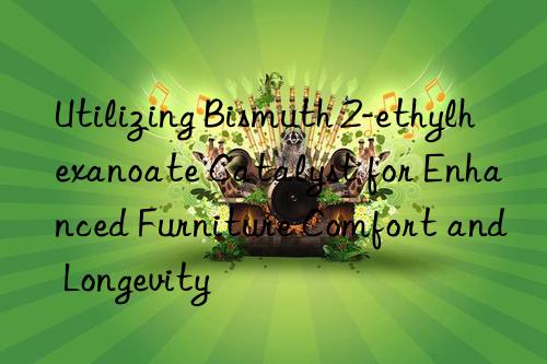 Utilizing Bismuth 2-ethylhexanoate Catalyst for Enhanced Furniture Comfort and Longevity