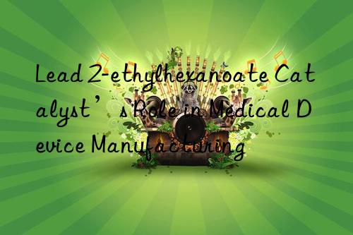 Lead 2-ethylhexanoate Catalyst’s Role in Medical Device Manufacturing