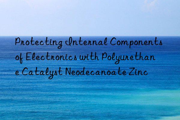 Protecting Internal Components of Electronics with Polyurethane Catalyst Neodecanoate Zinc