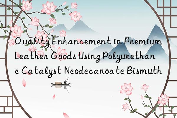 Quality Enhancement in Premium Leather Goods Using Polyurethane Catalyst Neodecanoate Bismuth