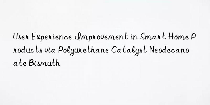 User Experience Improvement in Smart Home Products via Polyurethane Catalyst Neodecanoate Bismuth