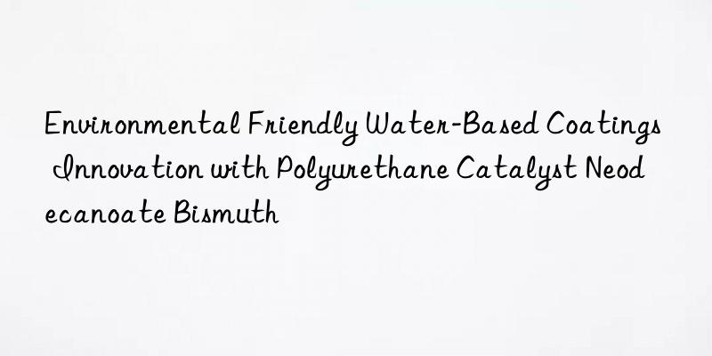 Environmental Friendly Water-Based Coatings Innovation with Polyurethane Catalyst Neodecanoate Bismuth