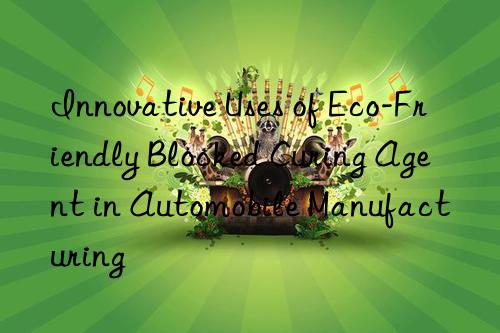 Innovative Uses of Eco-Friendly Blocked Curing Agent in Automobile Manufacturing