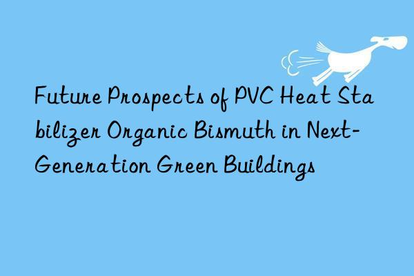 Future Prospects of PVC Heat Stabilizer Organic Bismuth in Next-Generation Green Buildings