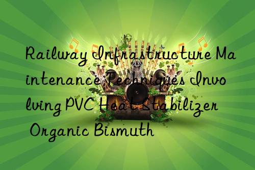 Railway Infrastructure Maintenance Techniques Involving PVC Heat Stabilizer Organic Bismuth