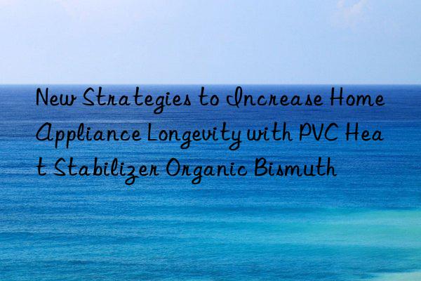 New Strategies to Increase Home Appliance Longevity with PVC Heat Stabilizer Organic Bismuth