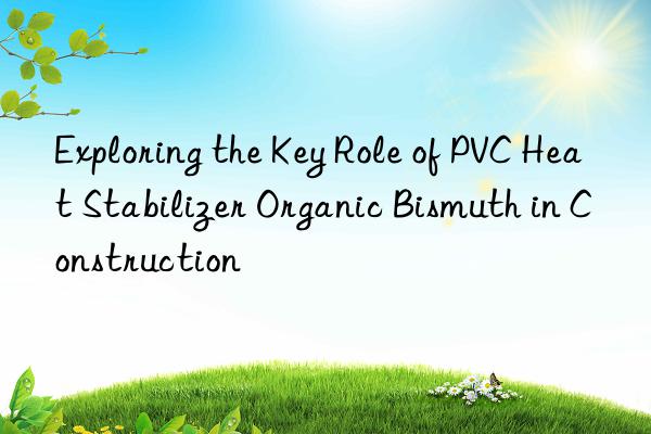 Exploring the Key Role of PVC Heat Stabilizer Organic Bismuth in Construction