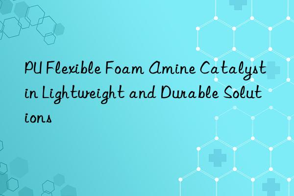 PU Flexible Foam Amine Catalyst in Lightweight and Durable Solutions