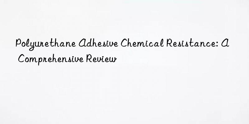 Polyurethane Adhesive Chemical Resistance: A Comprehensive Review