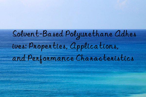 Solvent-Based Polyurethane Adhesives: Properties, Applications, and Performance Characteristics