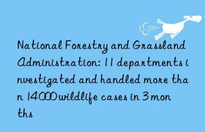 National Forestry and Grassland Administration: 11 departments investigated and handled more than 14 000 wildlife cases in 3 months