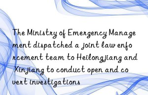 The Ministry of Emergency Management dispatched a joint law enforcement team to Heilongjiang and Xinjiang to conduct open and covert investigations