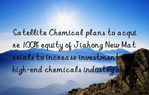 Satellite Chemical plans to acquire 100% equity of Jiahong New Materials to increase investment in high-end chemicals industry chain