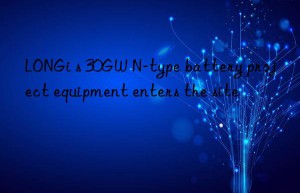 LONGi s 30GW N-type battery project equipment enters the site