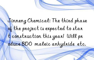 Jinneng Chemical: The third phase of the project is expected to start construction this year!  Will produce BDO  maleic anhydride  etc.