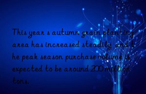 This year s autumn grain planting area has increased steadily  and the peak season purchase volume is expected to be around 200 million tons.