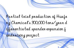 Partial trial production of Huafeng Chemical’s 300,000 tons/year differentiated spandex expansion fundraising project