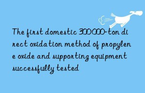 The first domestic 300 000-ton direct oxidation method of propylene oxide and supporting equipment successfully tested