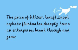 The price of lithium hexafluorophosphate fluctuates sharply  how can enterprises break through and grow