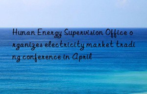 Hunan Energy Supervision Office organizes electricity market trading conference in April