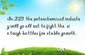 In 2023  the petrochemical industry will go all out to fight the  six tough battles for stable growth