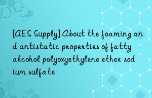 [AES Supply] About the foaming and antistatic properties of fatty alcohol polyoxyethylene ether sodium sulfate