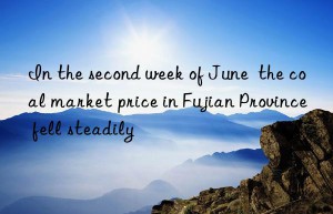 In the second week of June  the coal market price in Fujian Province fell steadily