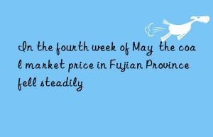 In the fourth week of May  the coal market price in Fujian Province fell steadily