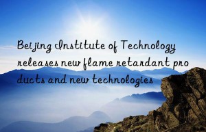 Beijing Institute of Technology releases new flame retardant products and new technologies