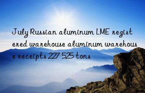 July Russian aluminum LME registered warehouse aluminum warehouse receipts 227 525 tons