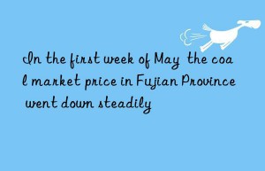 In the first week of May  the coal market price in Fujian Province went down steadily