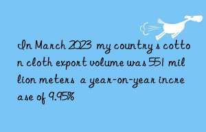 In March 2023  my country s cotton cloth export volume was 551 million meters  a year-on-year increase of 9.95%