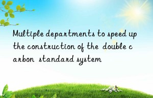 Multiple departments to speed up the construction of the  double carbon  standard system